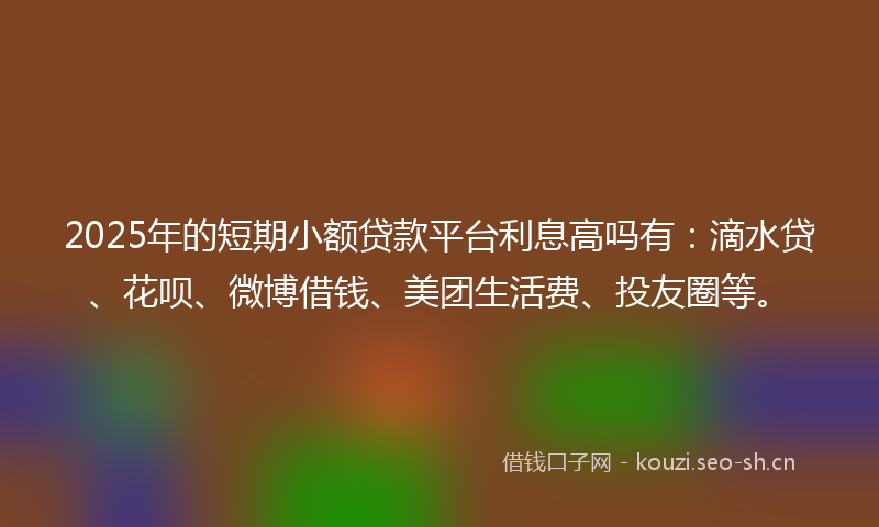 2025年的短期小额贷款平台利息高吗有：滴水贷、花呗、微博借钱、美团生活费、投友圈等。