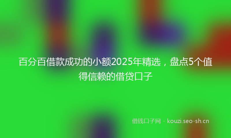 百分百借款成功的小额2025年精选，盘点5个值得信赖的借贷口子