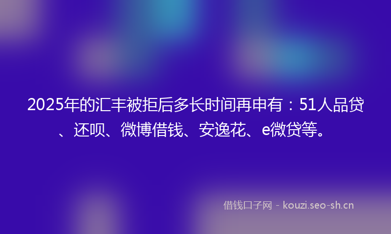 2025年的汇丰被拒后多长时间再申有：51人品贷、还呗、微博借钱、安逸花、e微贷等。