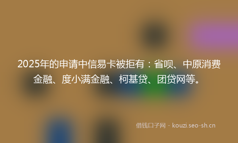 2025年的申请中信易卡被拒有：省呗、中原消费金融、度小满金融、柯基贷、团贷网等。