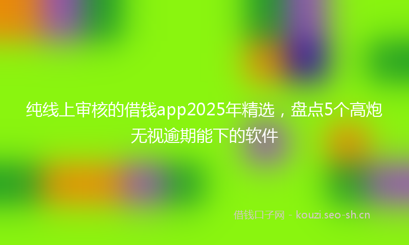 纯线上审核的借钱app2025年精选，盘点5个高炮无视逾期能下的软件