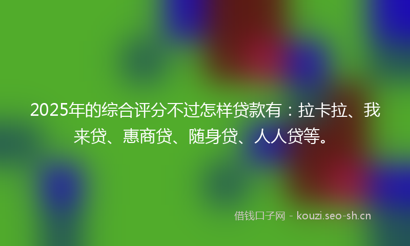 2025年的综合评分不过怎样贷款有：拉卡拉、我来贷、惠商贷、随身贷、人人贷等。
