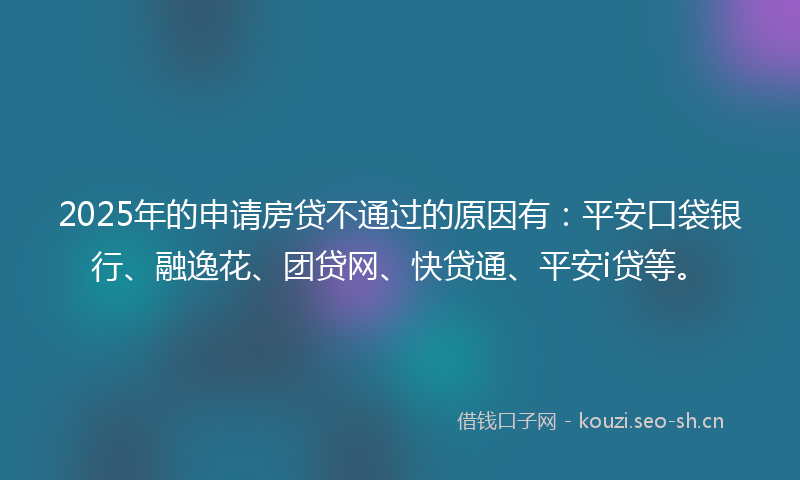 2025年的申请房贷不通过的原因有：平安口袋银行、融逸花、团贷网、快贷通、平安i贷等。