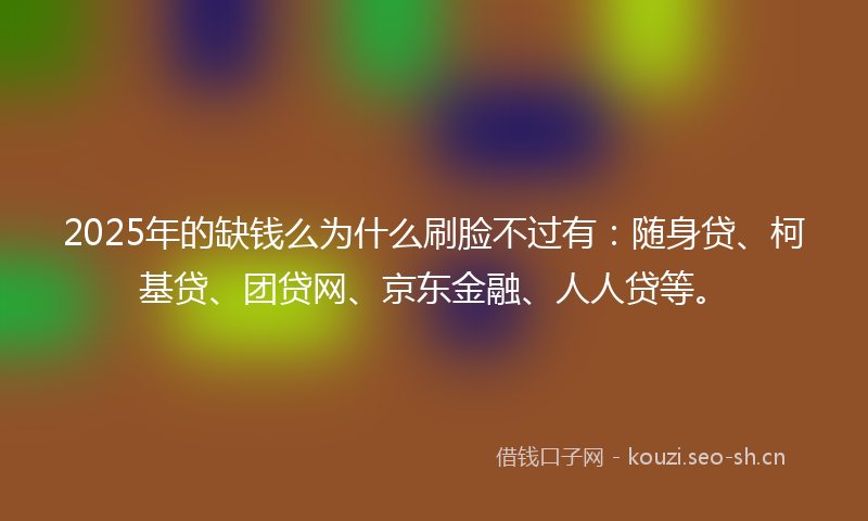 2025年的缺钱么为什么刷脸不过有：随身贷、柯基贷、团贷网、京东金融、人人贷等。
