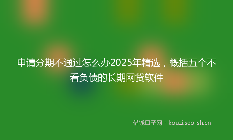 申请分期不通过怎么办2025年精选，概括五个不看负债的长期网贷软件