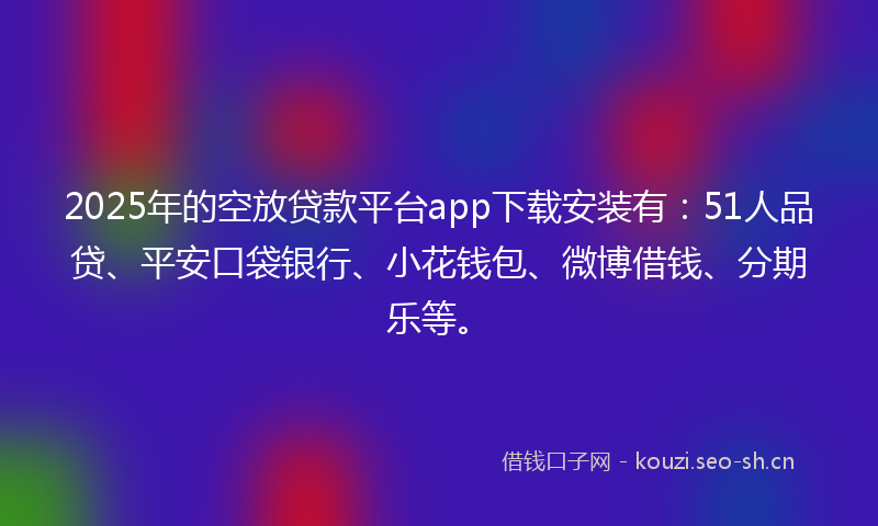 2025年的空放贷款平台app下载安装有：51人品贷、平安口袋银行、小花钱包、微博借钱、分期乐等。