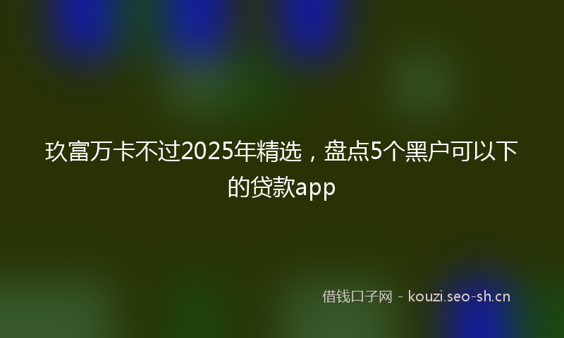 玖富万卡不过2025年精选，盘点5个黑户可以下的贷款app