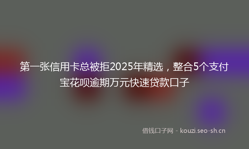 第一张信用卡总被拒2025年精选，整合5个支付宝花呗逾期万元快速贷款口子