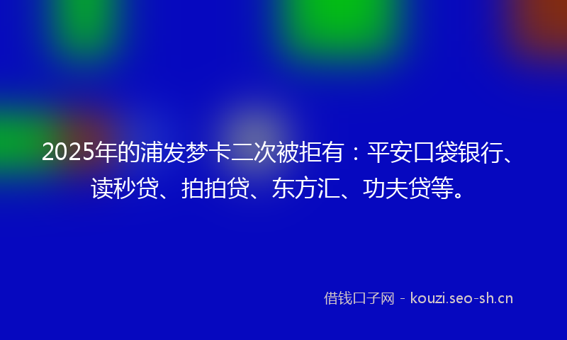2025年的浦发梦卡二次被拒有：平安口袋银行、读秒贷、拍拍贷、东方汇、功夫贷等。