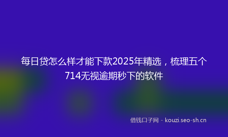 每日贷怎么样才能下款2025年精选，梳理五个714无视逾期秒下的软件