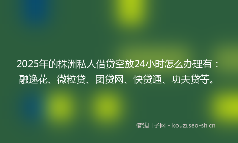 2025年的株洲私人借贷空放24小时怎么办理有：融逸花、微粒贷、团贷网、快贷通、功夫贷等。