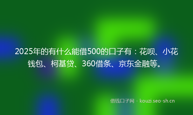 2025年的有什么能借500的口子有：花呗、小花钱包、柯基贷、360借条、京东金融等。