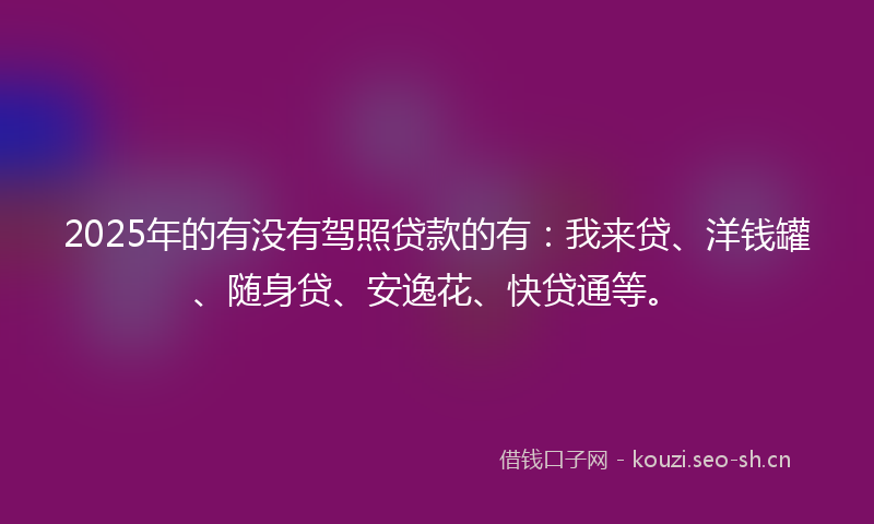 2025年的有没有驾照贷款的有：我来贷、洋钱罐、随身贷、安逸花、快贷通等。