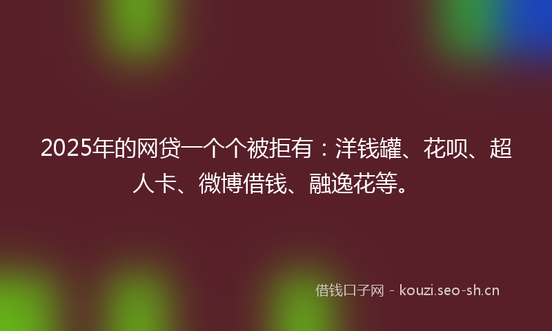 2025年的网贷一个个被拒有：洋钱罐、花呗、超人卡、微博借钱、融逸花等。