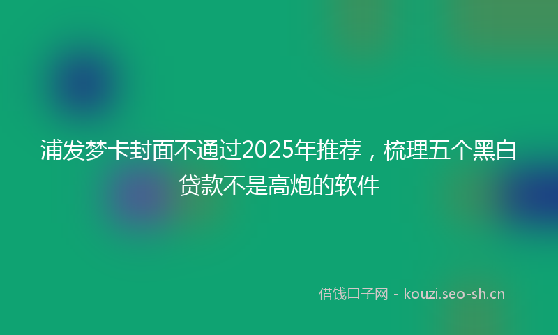 浦发梦卡封面不通过2025年推荐，梳理五个黑白贷款不是高炮的软件