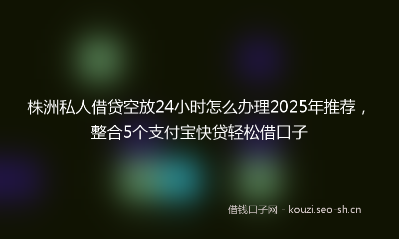 株洲私人借贷空放24小时怎么办理2025年推荐,整合5个支付宝快贷轻松借口子