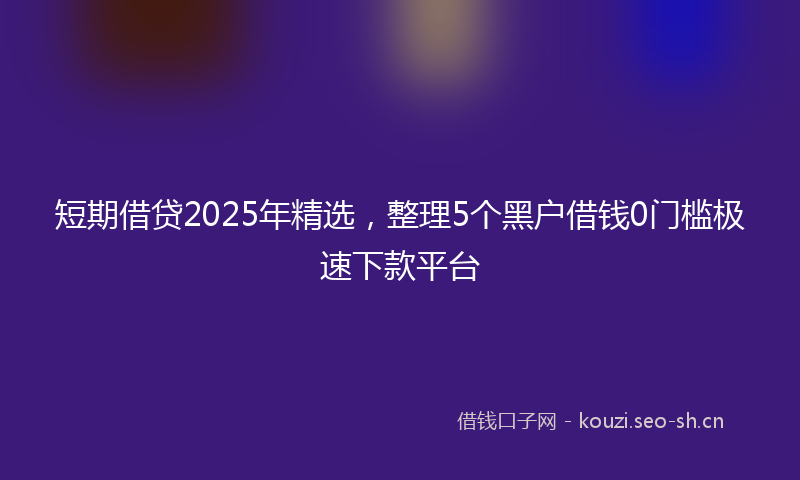 短期借贷2025年精选，整理5个黑户借钱0门槛极速下款平台