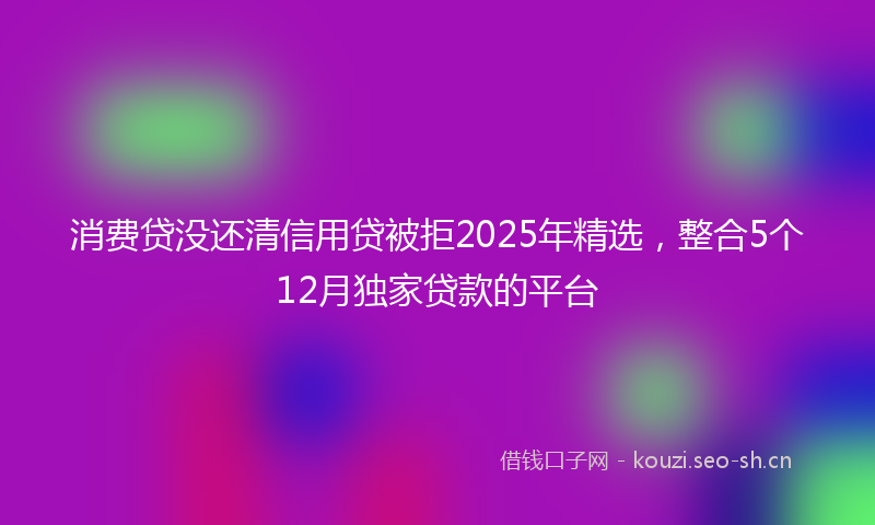 消费贷没还清信用贷被拒2025年精选，整合5个12月独家贷款的平台