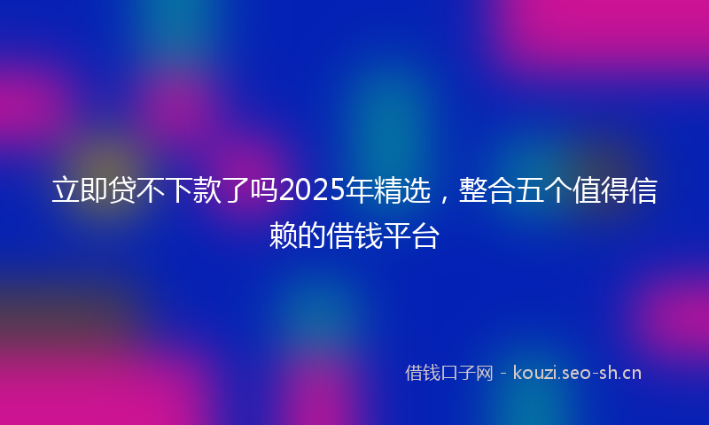 立即贷不下款了吗2025年精选，整合五个值得信赖的借钱平台
