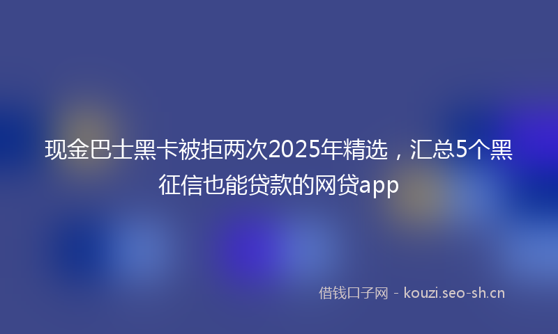 现金巴士黑卡被拒两次2025年精选，汇总5个黑征信也能贷款的网贷app
