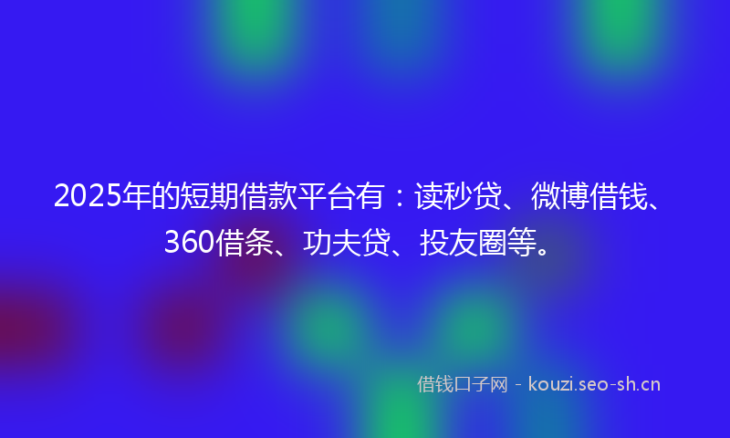 2025年的短期借款平台有：读秒贷、微博借钱、360借条、功夫贷、投友圈等。