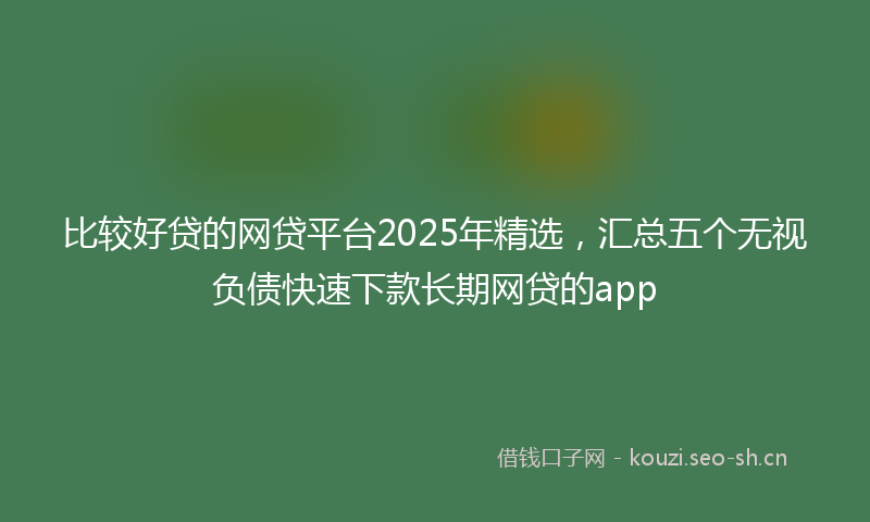 比较好贷的网贷平台2025年精选，汇总五个无视负债快速下款长期网贷的app