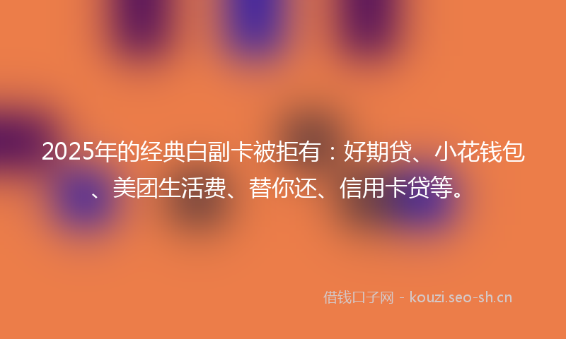 2025年的经典白副卡被拒有：好期贷、小花钱包、美团生活费、替你还、信用卡贷等。
