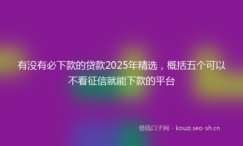 有没有必下款的贷款2025年精选，概括五个可以不看征信就能下款的平台
