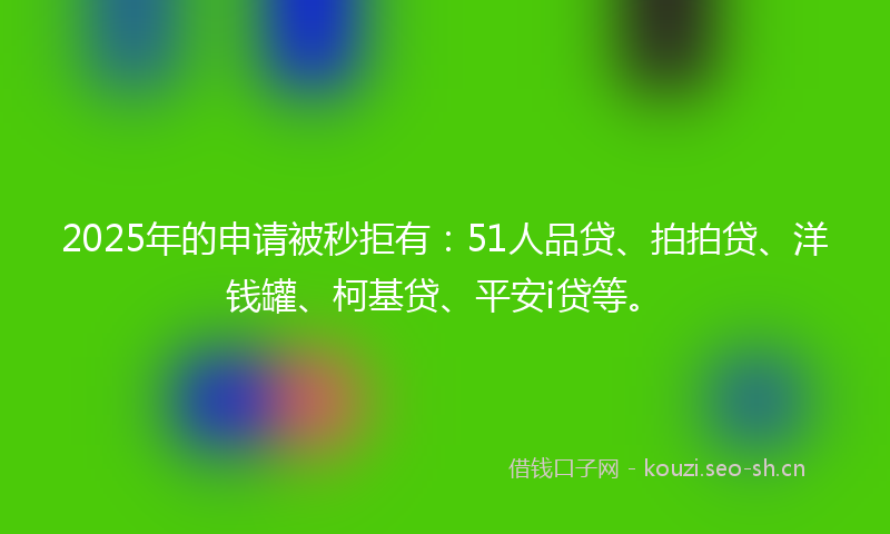 2025年的申请被秒拒有：51人品贷、拍拍贷、洋钱罐、柯基贷、平安i贷等。