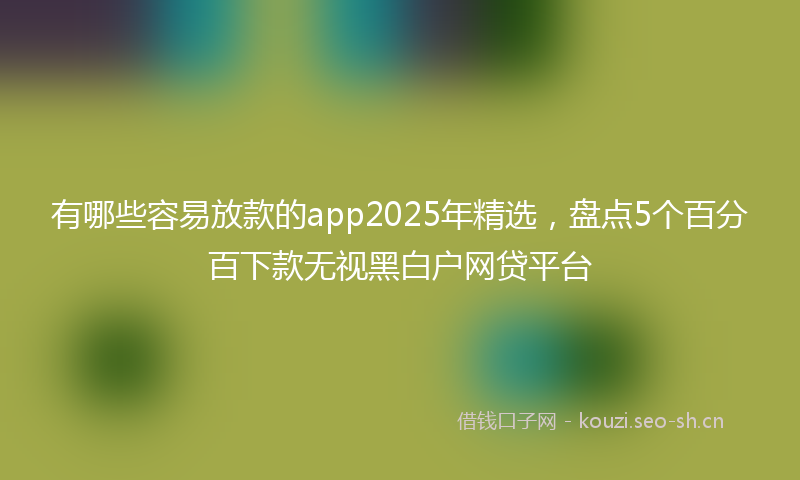 有哪些容易放款的app2025年精选，盘点5个百分百下款无视黑白户网贷平台