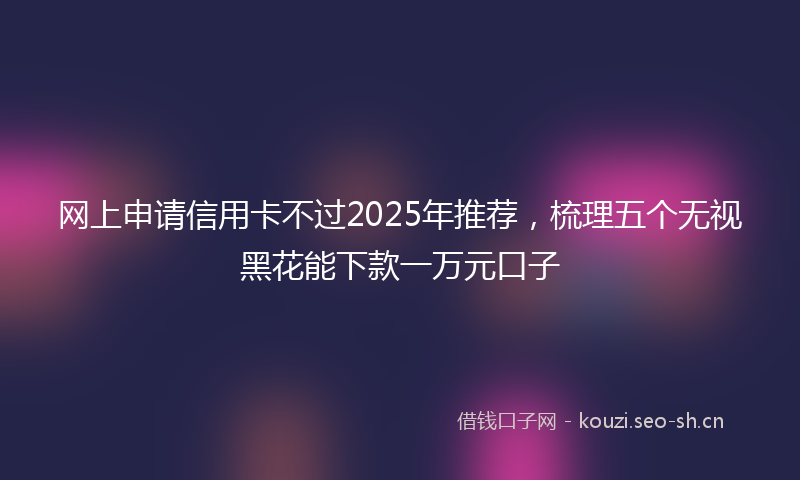 网上申请信用卡不过2025年推荐，梳理五个无视黑花能下款一万元口子