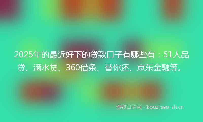 2025年的最近好下的贷款口子有哪些有：51人品贷、滴水贷、360借条、替你还、京东金融等。