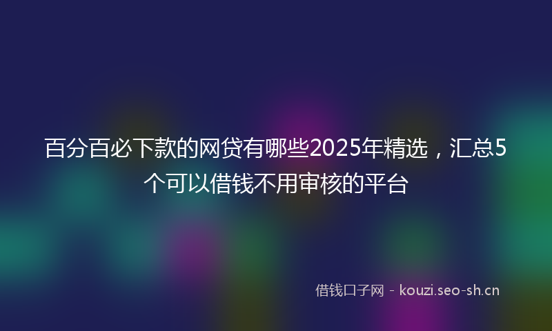 百分百必下款的网贷有哪些2025年精选，汇总5个可以借钱不用审核的平台