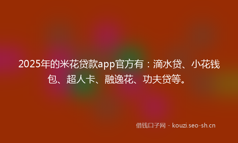 2025年的米花贷款app官方有：滴水贷、小花钱包、超人卡、融逸花、功夫贷等。