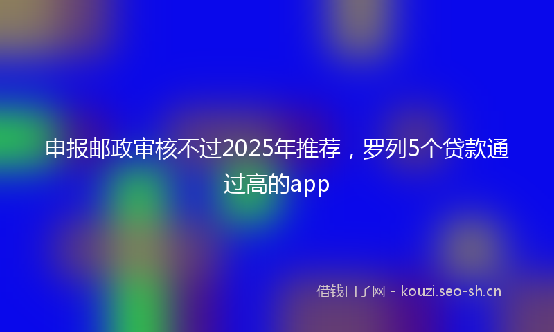 申报邮政审核不过2025年推荐，罗列5个贷款通过高的app