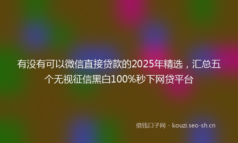 有没有可以微信直接贷款的2025年精选，汇总五个无视征信黑白100%秒下网贷平台