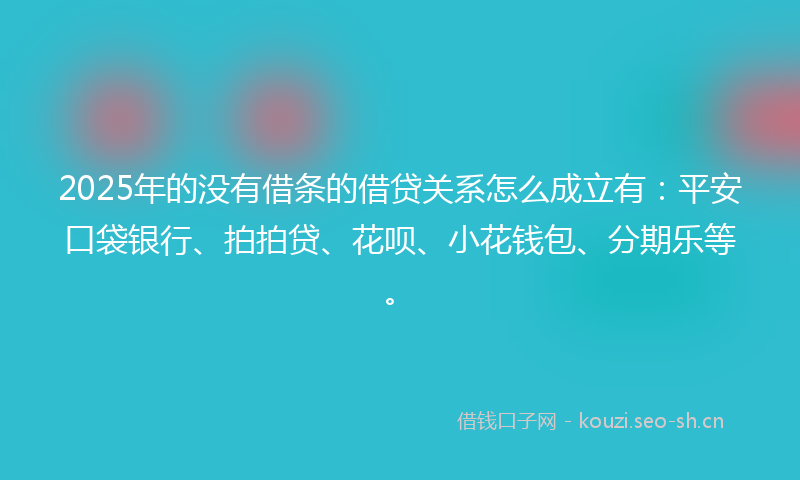2025年的没有借条的借贷关系怎么成立有：平安口袋银行、拍拍贷、花呗、小花钱包、分期乐等。