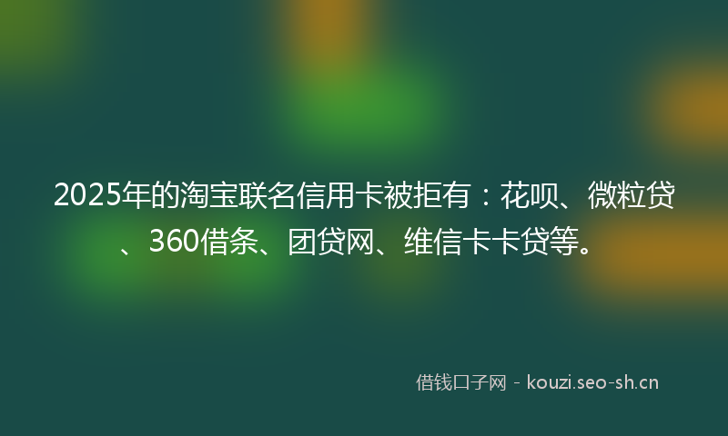 2025年的淘宝联名信用卡被拒有：花呗、微粒贷、360借条、团贷网、维信卡卡贷等。