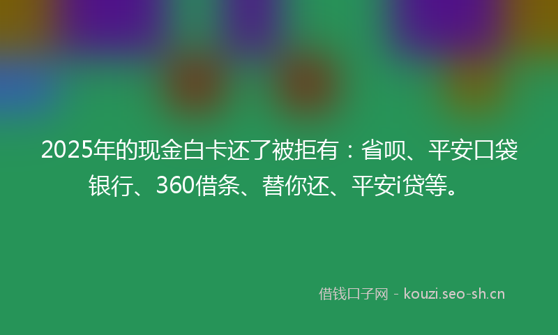 2025年的现金白卡还了被拒有：省呗、平安口袋银行、360借条、替你还、平安i贷等。
