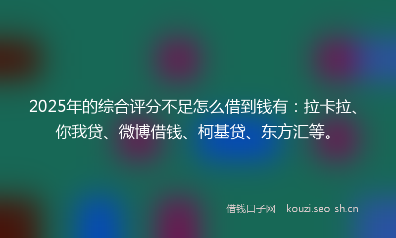 2025年的综合评分不足怎么借到钱有：拉卡拉、你我贷、微博借钱、柯基贷、东方汇等。