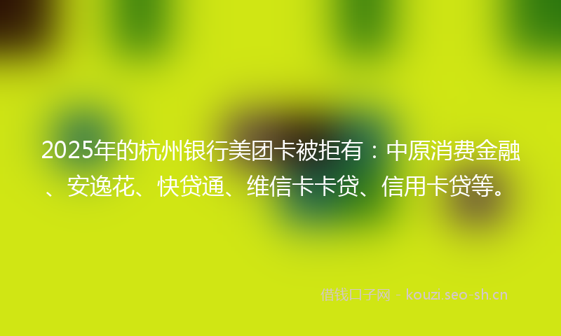 2025年的杭州银行美团卡被拒有：中原消费金融、安逸花、快贷通、维信卡卡贷、信用卡贷等。