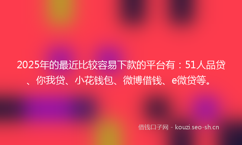 2025年的最近比较容易下款的平台有：51人品贷、你我贷、小花钱包、微博借钱、e微贷等。