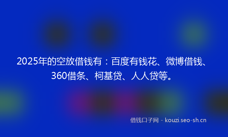 2025年的空放借钱有：百度有钱花、微博借钱、360借条、柯基贷、人人贷等。