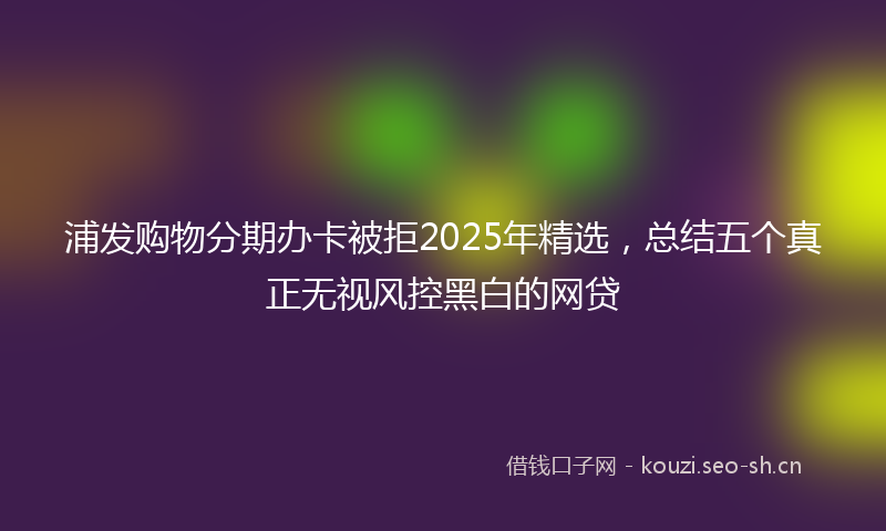 浦发购物分期办卡被拒2025年精选，总结五个真正无视风控黑白的网贷