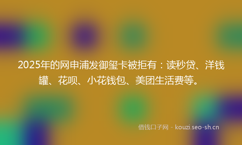 2025年的网申浦发御玺卡被拒有：读秒贷、洋钱罐、花呗、小花钱包、美团生活费等。