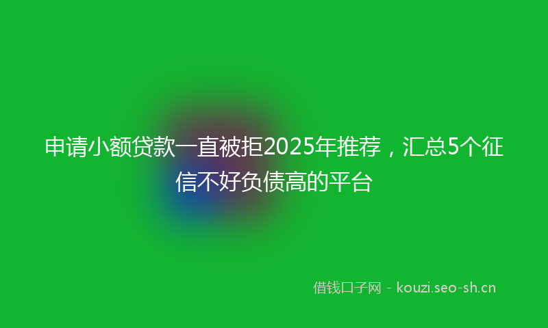 申请小额贷款一直被拒2025年推荐，汇总5个征信不好负债高的平台