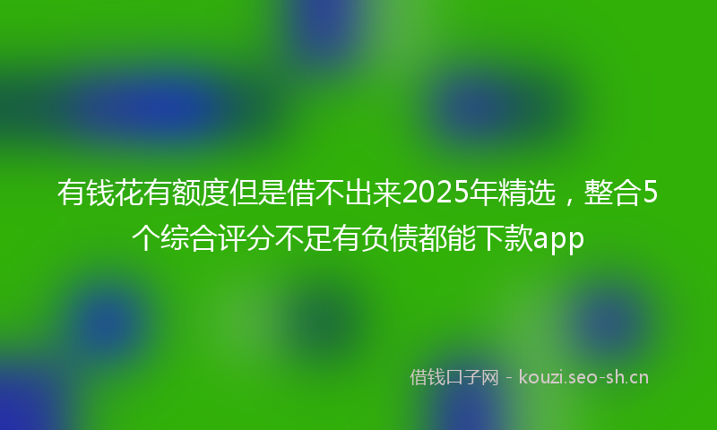 有钱花有额度但是借不出来2025年精选，整合5个综合评分不足有负债都能下款app