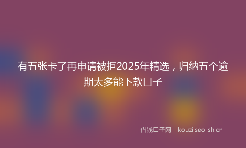 有五张卡了再申请被拒2025年精选，归纳五个逾期太多能下款口子
