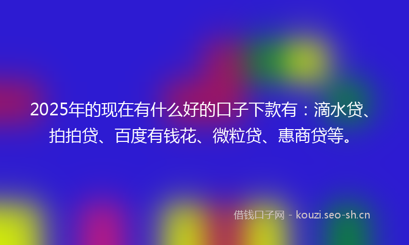 2025年的现在有什么好的口子下款有：滴水贷、拍拍贷、百度有钱花、微粒贷、惠商贷等。