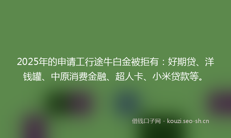 2025年的申请工行途牛白金被拒有:好期贷、洋钱罐、中原消费金融、超人卡、小米贷款等。